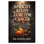 Apricot Seeds Cure for Cancer Exploring the Truth Behind Vitamin B17 and Natural Cancer Treatment, Paperback