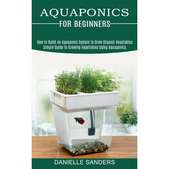Aquaponics for Beginners: How to Build an Aquaponic System to Grow Organic Vegetables (Simple Guide to Growing Vegetable, (Paperback)