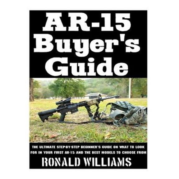 Ar-15 Buyer's Guide : The Ultimate Step-by-step Beginner's Guide on What to Look for in Your Ar-15 and the Best Models to Choose from