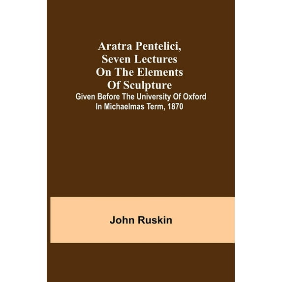 Aratra Pentelici, Seven Lectures on the Elements of Sculpture; Given before the University of Oxford in Michaelmas Term,, (Paperback)