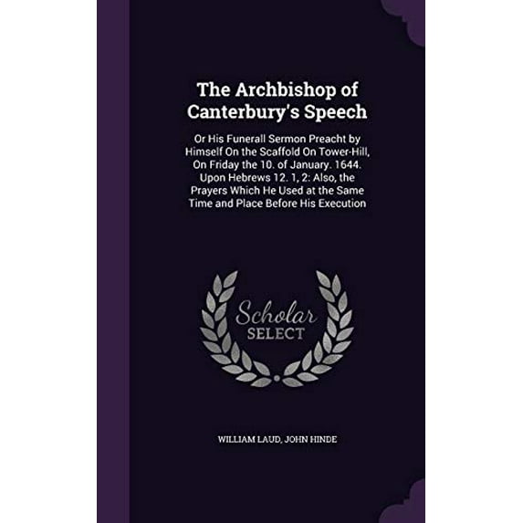 The Archbishop of Canterburys Speech: Or His Funerall Sermon Preacht by Himself On the Scaffold On Tower-Hill, On Friday the 10. of January. 1644. the Same Time and Place Before His E 1359297251