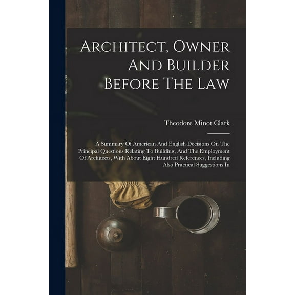 Architect, Owner And Builder Before The Law: A Summary Of American And English Decisions On The Principal Questions Relating To Building, And The Employment Of Architects, With About Eight Hundred Ref
