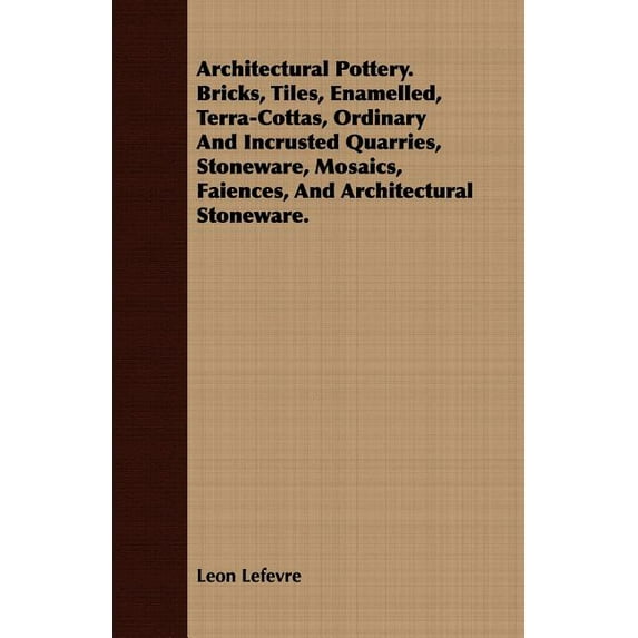 Architectural Pottery : Bricks, Tiles, Enamelled, Terra-Cottas, Ordinary and Incrusted Quarries, Stoneware, Mosaics, Faiences, and Architectural Stoneware