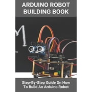 Arduino Robot Building Book Step-By-Step Guide On How To Build An Arduino Robot Building A Robot At Home, Paperback