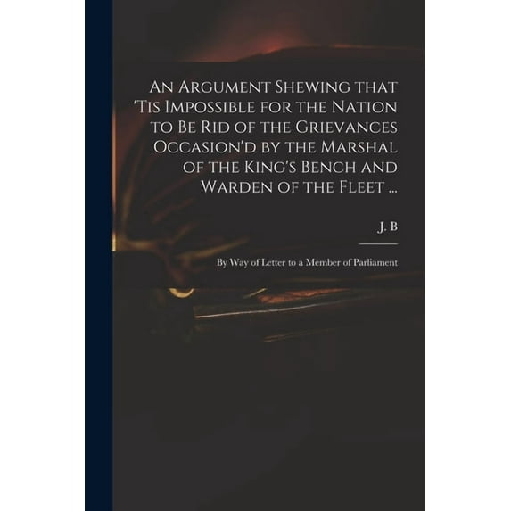 An Argument Shewing That 'tis Impossible for the Nation to Be Rid of the Grievances Occasion'd by the Marshal of the Kin, (Paperback)