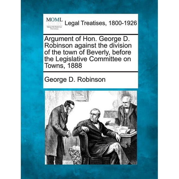 Argument of Hon. George D. Robinson Against the Division of the Town of Beverly, Before the Legislative Committee on Towns, 1888 (Paperback)