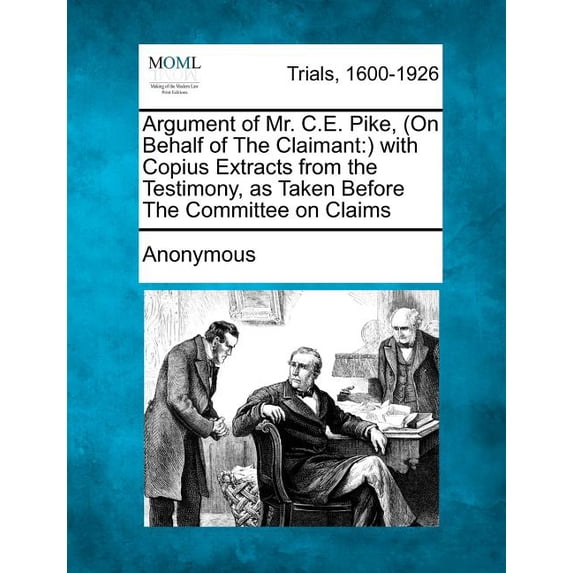 Argument of Mr. C.E. Pike, (on Behalf of the Claimant : ) With Copius Extracts from the Testimony, as Taken Before the Committee on Claims