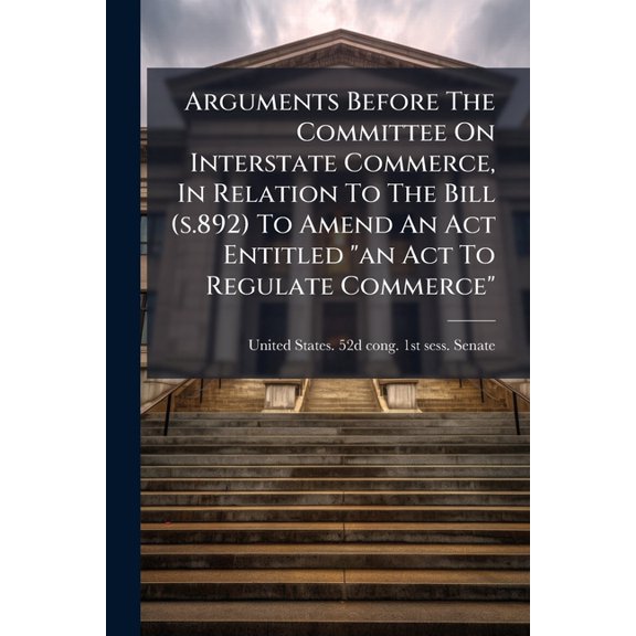 Arguments Before The Committee On Interstate Commerce, In Relation To The Bill (s.892) To Amend An Act Entitled "an Act To Regulate Commerce" : Approved Feb. 4, 1887 (Paperback)