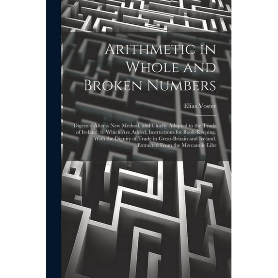 Arithmetic in Whole and Broken Numbers: Digested After a New Method, and Chiefly Adapted to the Trade of Ireland. to Which Are Added, Instructions for Book-Keeping. With the Dignity of Trade in Great-