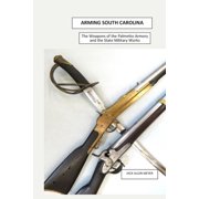 Arming South Carolina The Weapons of the Palmetto Armory and the State Military Works 1850-1865, Paperback
