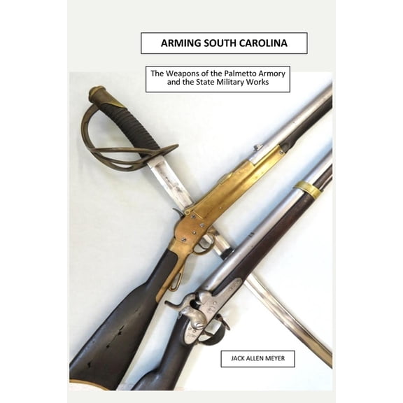 Arming South Carolina: The Weapons of the Palmetto Armory and the State Military Works 1850-1865, (Paperback)