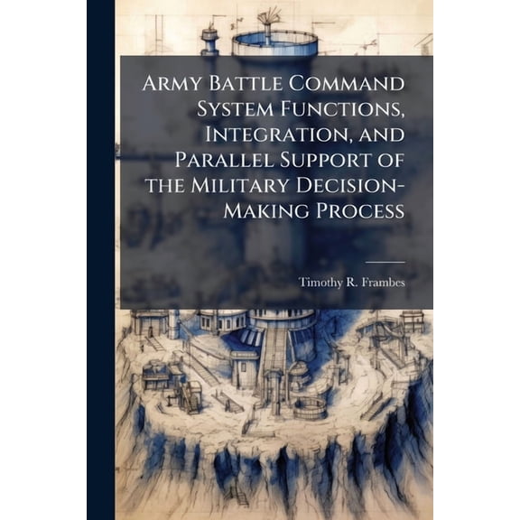 Army Battle Command System Functions, Integration, and Parallel Support of the Military Decision-Making Process, (Paperback)