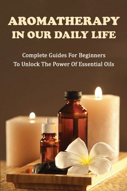 Aromatherapy In Our Daily Life : Complete Guides For Beginners To Unlock The Power Of Essential Oils: Essential Oil Formula (Paperback)