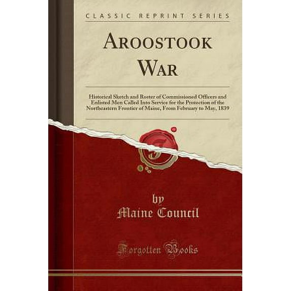 Aroostook War : Historical Sketch and Roster of Commissioned Officers and Enlisted Men Called Into Service for the Protection of the Northeastern Frontier of Maine, from February to May, 1839 (Classic Reprint)