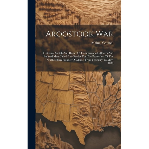 Aroostook War: Historical Sketch And Roster Of Commissioned Officers And Enlisted Men Called Into Service For The Protection Of The Northeastern Frontier Of Maine. From February To May, 1839 (Hardcove