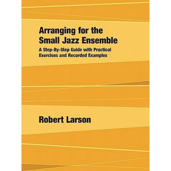 Arranging for the Small Jazz Ensemble: A Step-by-Step Guide with Practical Exercises and Recorded Examples -- Robert Larson