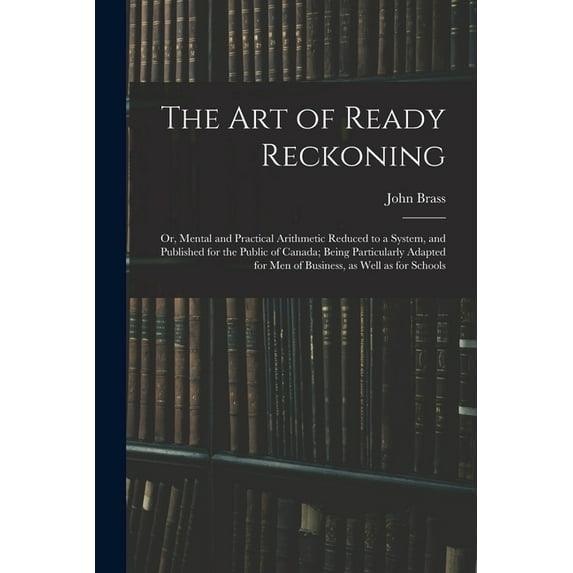 The Art of Ready Reckoning: or, Mental and Practical Arithmetic Reduced to a System, and Published for the Public of Canada; Being Particularly Adapted for Men of Business, as Well as for 1014785065