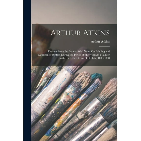 Arthur Atkins: Extracts From the Letters: With Notes On Painting and Landscape; Written During the Period of His Work As, (Paperback)