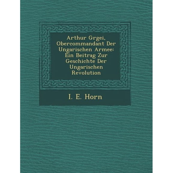 Arthur G Rgei, Obercommandant Der Ungarischen Armee: Ein Beitrag Zur Geschichte Der Ungarischen Revolution