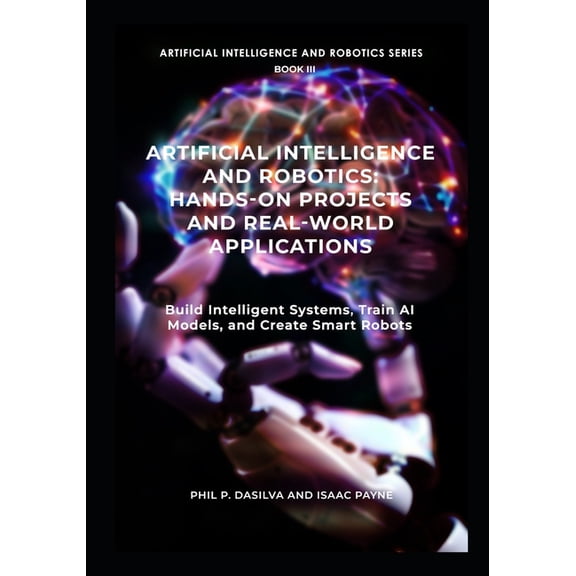 Artificial Intelligence and Robotics Artificial Intelligence and Robotics: Hands-On Projects and Real-World Applications: Build Intelligent Systems, Train AI, Book 3, (Paperback)