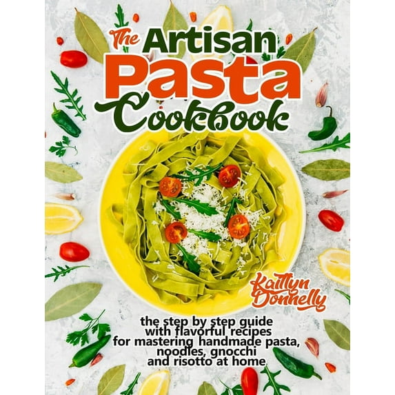 The Artisan Pasta Cookbook: The Step by Step Guide with Flavorful Recipes for Mastering Handmade Pasta, Noodles, Gnocchi, (Paperback)