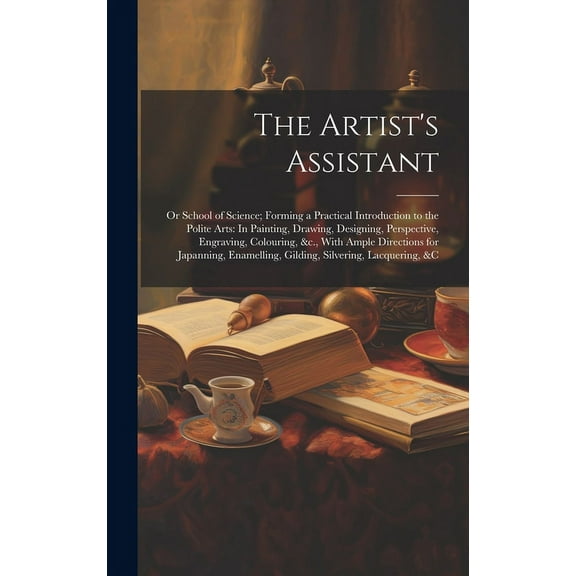The Artist's Assistant: Or School of Science; Forming a Practical Introduction to the Polite Arts: In Painting, Drawing,, (Hardcover)