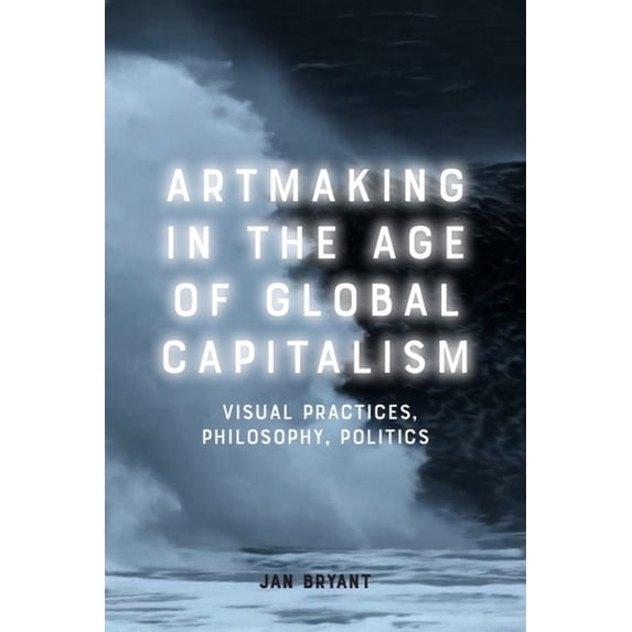 Artmaking in the Age of Global Capitalism: Visual Practices, Philosophy, Politics, (Hardcover)