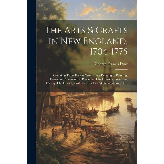 The Arts & Crafts in New England, 1704-1775; Gleanings From Boston Newspapers Relating to Painting, Engraving, Silversmiths, Pewterers, Clockmakers, Furniture, Pottery, Old Houses, Costume, Trades and