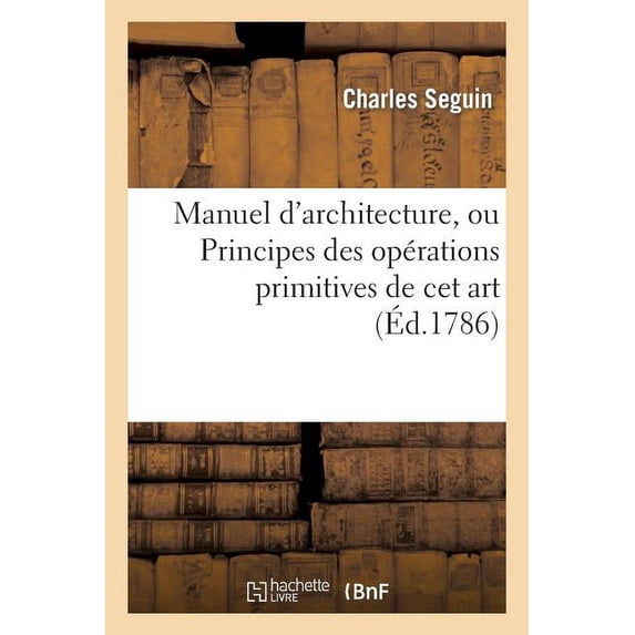 Arts: Manuel d'Architecture, Ou Principes Des Opérations Primitives de CET Art: CET Ouvrage Est Terminé Par Une Table Des Quarrés Et Des Cubes... (Paperback)