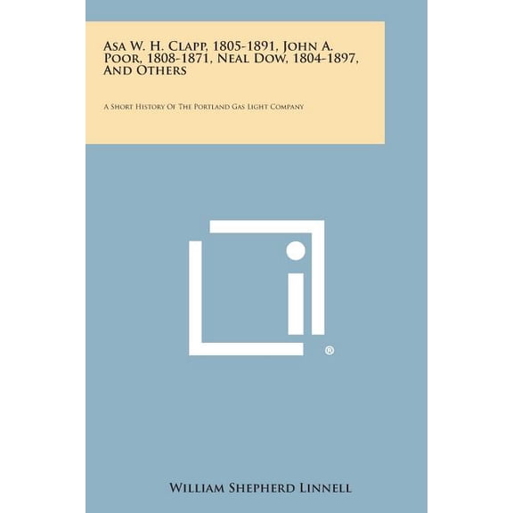 Asa W. H. Clapp, 1805-1891, John A. Poor, 1808-1871, Neal Dow, 1804-1897, and Others : A Short History of the Portland Gas Light Company (Paperback)