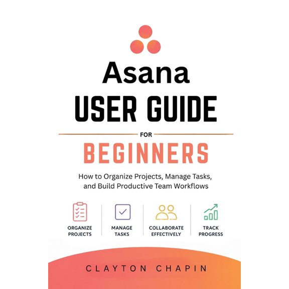 Asana User Guide for Beginners: How to Organize Projects, Manage Tasks, and Build Productive Team Workflows, (Paperback)