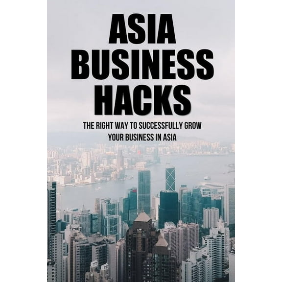 Asia Business Hacks: The Right Way To Successfully Grow Your Business In Asia: Techniques For Business Success In Asia (Paperback)