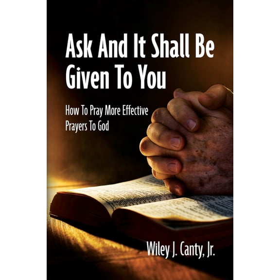 Ask And It Shall Be Given To You: How To Pray More Effective Prayers To God, (Paperback)