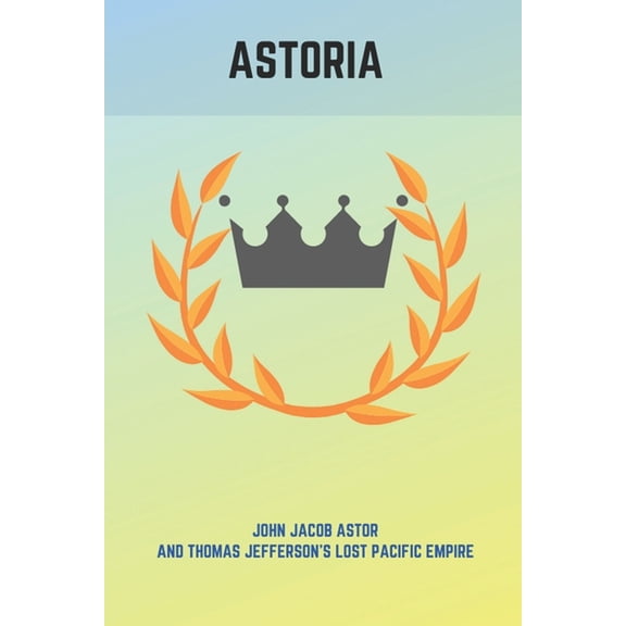 Astoria : John Jacob Astor And Thomas Jefferson's Lost Pacific Empire: John Jacob Astor American Fur Company (Paperback)