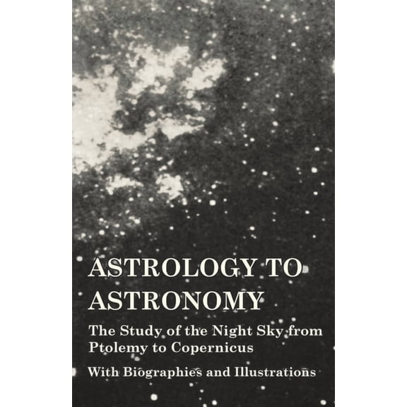 Astrology to Astronomy - The Study of the Night Sky from Ptolemy to Copernicus - With Biographies and Illustrations