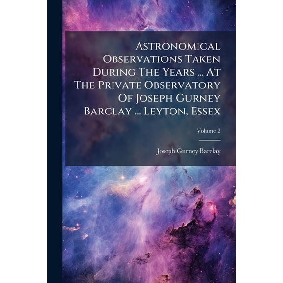 Astronomical Observations Taken During The Years ... At The Private Observatory Of Joseph Gurney Barclay ... Leyton, Essex; Volume 2 (Paperback)