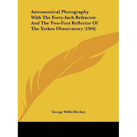 Astronomical Photography With The Forty-Inch Refractor And The Two-Foot Reflector Of The Yerkes Observatory 1904 Hardcover 1161860118 9781161860115 George Willis Ritchey