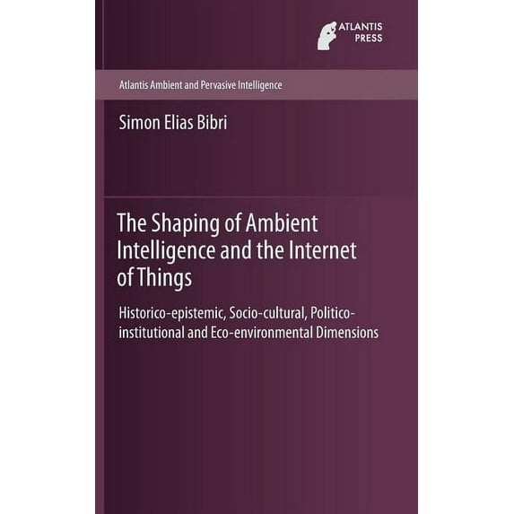 Atlantis Ambient and Pervasive Intellige The Shaping of Ambient Intelligence and the Internet of Things: Historico-Epistemic, Socio-Cultural, Politico-Institutio, Book 10, (Hardcover)