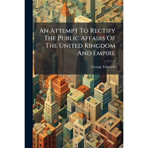 An Attempt to Rectify the Public Affairs of the United Kingdom and Empire: And Promote Their Private Prosperity, Illustrated by Many National Projects Paperback