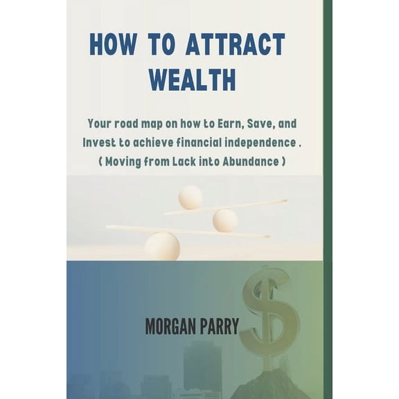 How to Attract Wealth: Your road map on how to Earn, Save, and Invest to achieve financial independence . ( Moving from Lack into Abundance ) (Paperback)
