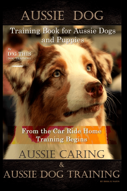 Aussie Dog Training Book for Aussie Dogs and Puppies, By D!G THIS DOG Training, From the Car Ride (Paperback) by Doug K Naiyn