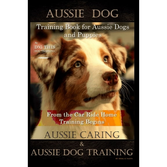 Aussie Dog Training Book for Aussie Dogs and Puppies, By D!G THIS DOG Training, From the Car Ride Home Training Begins, Aussie Caring & Aussie Dog Training (Paperback)