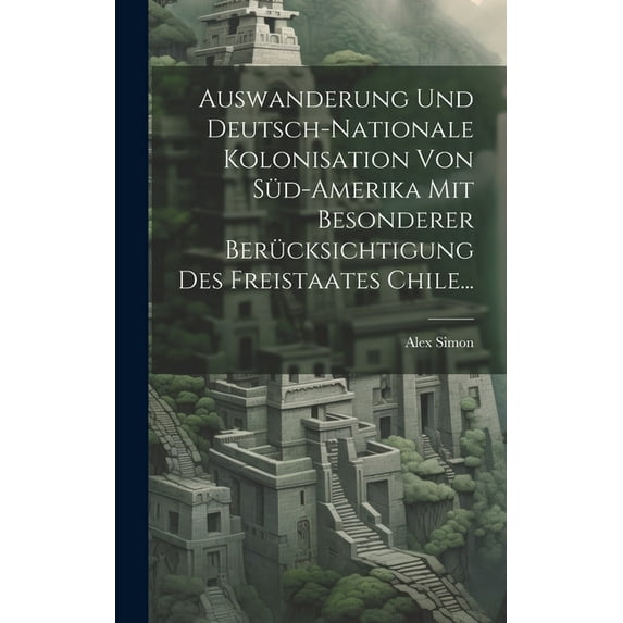 Auswanderung Und Deutsch-nationale Kolonisation Von Süd-amerika Mit Besonderer Berücksichtigung Des Freistaates Chile... (Hardcover)