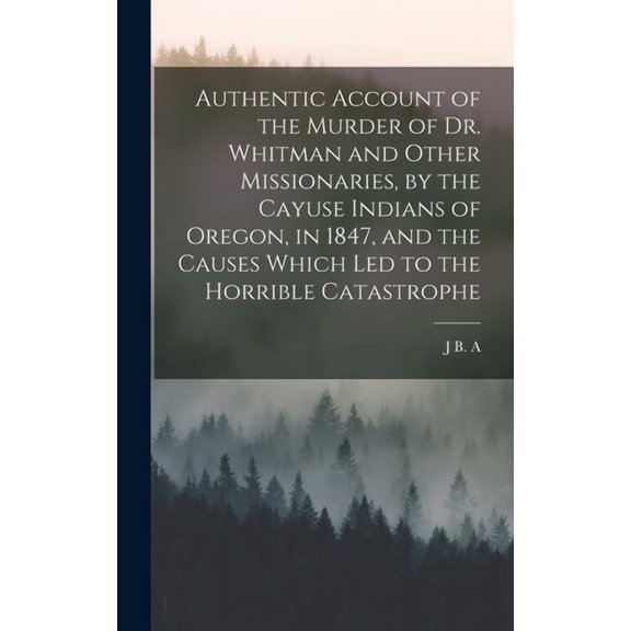 Authentic Account of the Murder of Dr. Whitman and Other Missionaries, by the Cayuse Indians of Oregon, in 1847, and the, (Hardcover)