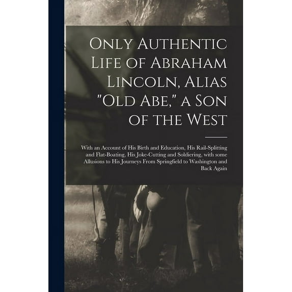 Only Authentic Life of Abraham Lincoln, Alias Old Abe, a Son of the West : With an Account of His Birth and Education, His Rail-splitting and Flat-boating, His Joke-cutting and Soldiering, With Some Allusions to His Journeys From Springfield To... (Paperback)