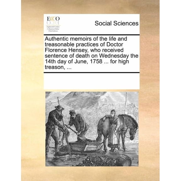 Authentic Memoirs of the Life and Treasonable Practices of Doctor Florence Hensey, Who Received Sentence of Death on Wednesday the 14th Day of June, 1758 ... for High Treason, ... (Paperback)