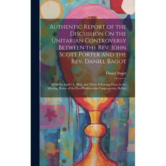 Authentic Report of the Discussion On the Unitarian Controversy Between the Rev. John Scott Porter and the Rev. Daniel Bagot : Held On April 14, 1834, and Three Following Days, in the Meeting House of the First Presbyterian Congregation, Belfast (Hardcover)
