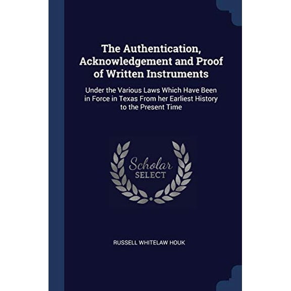 The Authentication, Acknowledgement and Proof of Written Instruments : Under the Various Laws Which Have Been in Force in Texas From her Earliest History to the Present Time (Paperback)