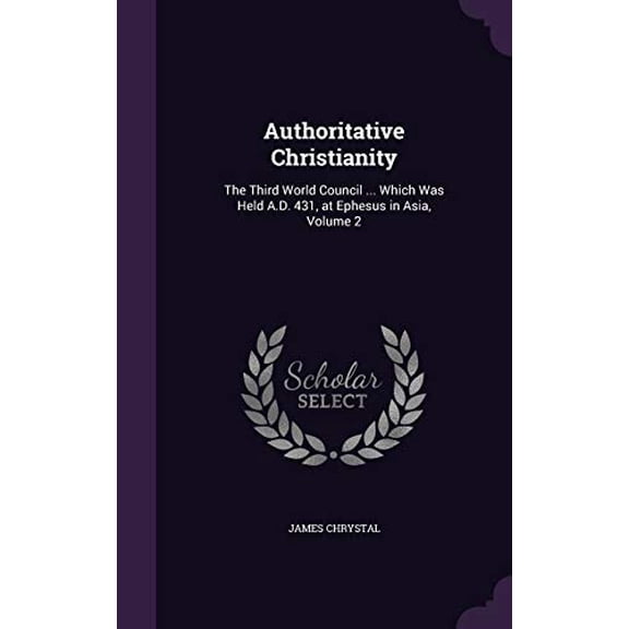 Authoritative Christianity: The Third World Council . Which Was Held A.D. 431, at Ephesus in Asia, Volume 2 Hardcover 1358505462 9781358505461 James Chrystal