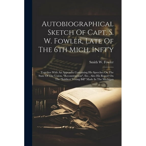 Autobiographical Sketch Of Capt. S. W. Fowler, Late Of The 6th Mich. Inft'y: Together With An Appendix Containing His Speeches On The State Of The Union, "reconstruction", Etc., Also His Report On The